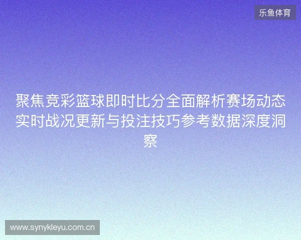 聚焦竞彩篮球即时比分全面解析赛场动态实时战况更新与投注技巧参考数据深度洞察
